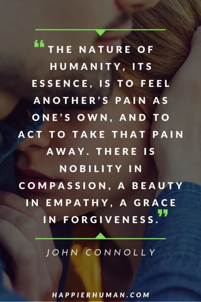 Quotes About Compassion and Empathy - “The nature of humanity, its essence, is to feel another’s pain as one’s own, and to act to take that pain away. There is nobility in compassion, a beauty in empathy, a grace in forgiveness.” – John Connolly | compassion quotes buddha | compassion quotes dalai lama | lack of compassion quotes #kindness #dailyquote #love